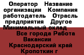 Оператор › Название организации ­ Компания-работодатель › Отрасль предприятия ­ Другое › Минимальный оклад ­ 17 000 - Все города Работа » Вакансии   . Краснодарский край,Кропоткин г.